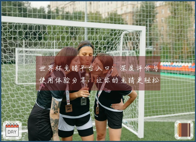世界杯竞猜平台入口：深度评价与使用体验分享，让你的竞猜更轻松愉快