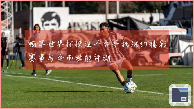 畅享世界杯投注平台手机端的精彩赛事与全面功能评测